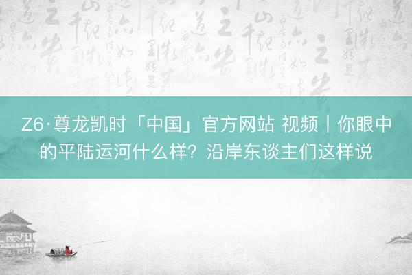 Z6·尊龙凯时「中国」官方网站 视频丨你眼中的平陆运河什么样？沿岸东谈主们这样说