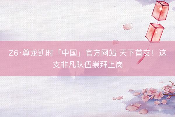 Z6·尊龙凯时「中国」官方网站 天下首支！这支非凡队伍崇拜上岗