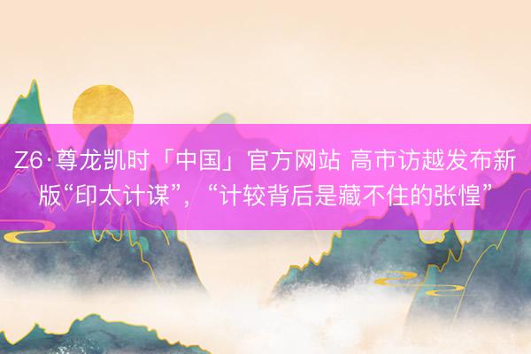 Z6·尊龙凯时「中国」官方网站 高市访越发布新版“印太计谋”，“计较背后是藏不住的张惶”