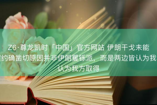 Z6·尊龙凯时「中国」官方网站 伊朗干戈未能结束契约确凿切原因并非伊朗矍铄派，而是两边皆认为我方取得