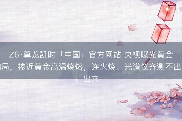 Z6·尊龙凯时「中国」官方网站 央视曝光黄金骗局，掺近黄金高温烧熔，连火烧、光谱仪齐测不出来