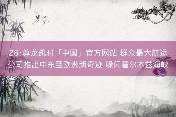 Z6·尊龙凯时「中国」官方网站 群众最大航运公司推出中东至欧洲新奇迹 躲闪霍尔木兹海峡
