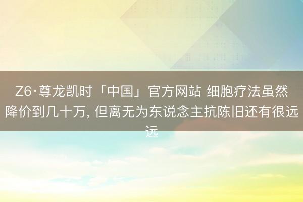 Z6·尊龙凯时「中国」官方网站 细胞疗法虽然降价到几十万, 但离无为东说念主抗陈旧还有很远