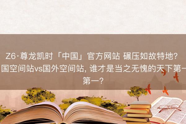 Z6·尊龙凯时「中国」官方网站 碾压如故特地? 中国空间站vs国外空间站， 谁才是当之无愧的天下第一?