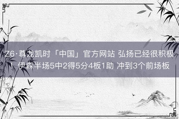 Z6·尊龙凯时「中国」官方网站 弘扬已经很积极!伊森半场5中2得5分4板1助 冲到3个前场板