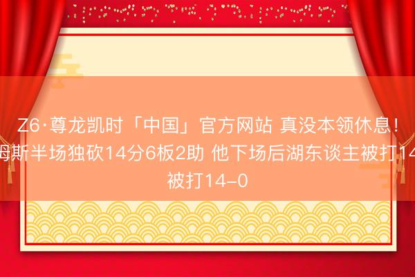 Z6·尊龙凯时「中国」官方网站 真没本领休息！詹姆斯半场独砍14分6板2助 他下场后湖东谈主被打14-0