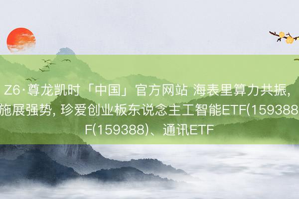 Z6·尊龙凯时「中国」官方网站 海表里算力共振， 通讯和电子施展强势， 珍爱创业板东说念主工智能ETF(159388)、通讯ETF