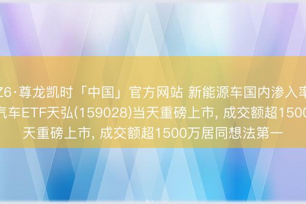 Z6·尊龙凯时「中国」官方网站 新能源车国内渗入率首破60%! 港股汽车ETF天弘(159028)当天重磅上市， 成交额超1500万居同想法第一