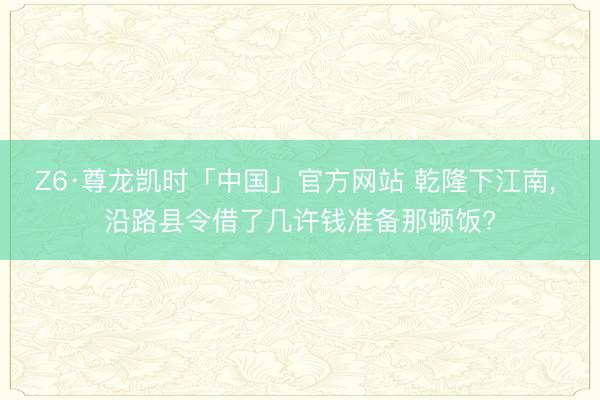 Z6·尊龙凯时「中国」官方网站 乾隆下江南， 沿路县令借了几许钱准备那顿饭?
