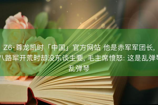 Z6·尊龙凯时「中国」官方网站 他是赤军军团长， 八路军开荒时却没东谈主要， 毛主席愤怒: 这是乱弹琴