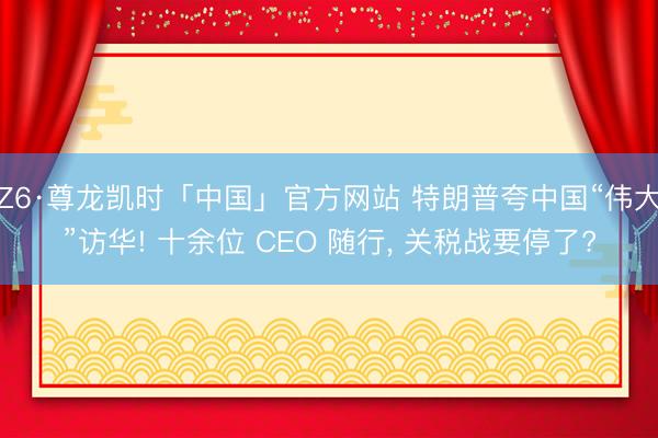 Z6·尊龙凯时「中国」官方网站 特朗普夸中国“伟大”访华! 十余位 CEO 随行， 关税战要停了?