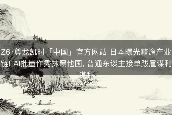 Z6·尊龙凯时「中国」官方网站 日本曝光黯澹产业链! AI批量作秀抹黑他国， 普通东谈主接单跋扈谋利