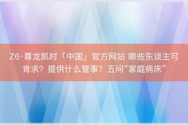 Z6·尊龙凯时「中国」官方网站 哪些东谈主可肯求？提供什么管事？五问“家庭病床”