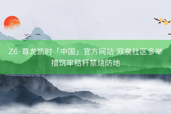 Z6·尊龙凯时「中国」官方网站 双泉社区多举措筑牢秸秆禁烧防地