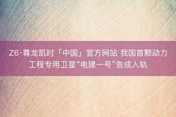 Z6·尊龙凯时「中国」官方网站 我国首颗动力工程专用卫星“电建一号”告成入轨