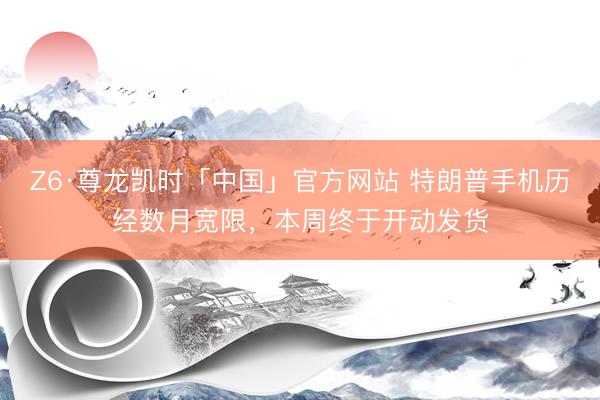 Z6·尊龙凯时「中国」官方网站 特朗普手机历经数月宽限，本周终于开动发货