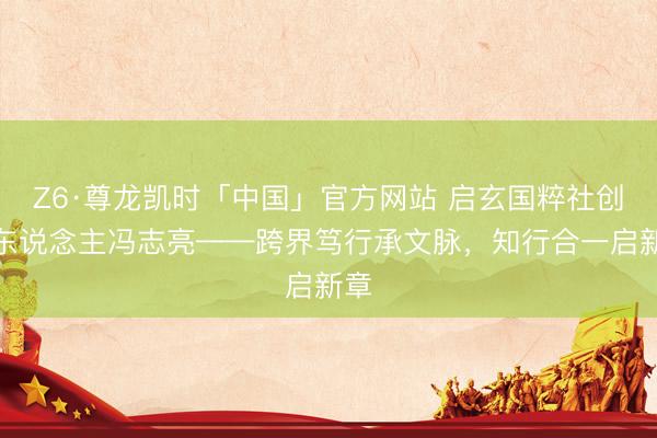 Z6·尊龙凯时「中国」官方网站 启玄国粹社创办东说念主冯志亮——跨界笃行承文脉，知行合一启新章