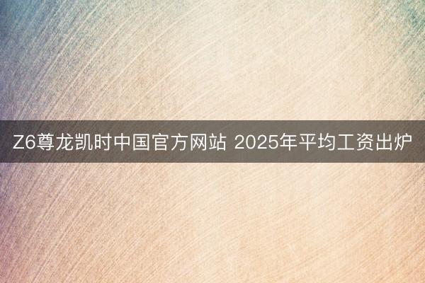Z6尊龙凯时中国官方网站 2025年平均工资出炉