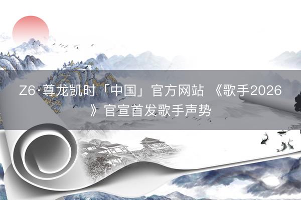 Z6·尊龙凯时「中国」官方网站 《歌手2026》官宣首发歌手声势