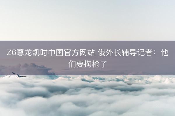 Z6尊龙凯时中国官方网站 俄外长辅导记者：他们要掏枪了