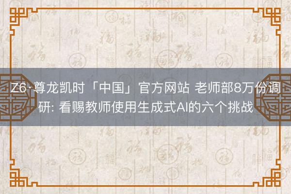 Z6·尊龙凯时「中国」官方网站 老师部8万份调研: 看赐教师使用生成式AI的六个挑战