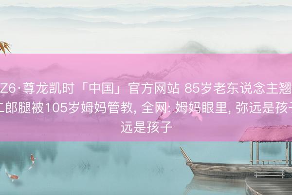 Z6·尊龙凯时「中国」官方网站 85岁老东说念主翘二郎腿被105岁姆妈管教, 全网: 姆妈眼里, 弥远是孩子