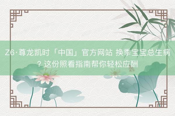 Z6·尊龙凯时「中国」官方网站 换季宝宝总生病? 这份照看指南帮你轻松应酬