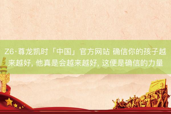 Z6·尊龙凯时「中国」官方网站 确信你的孩子越来越好， 他真是会越来越好， 这便是确信的力量