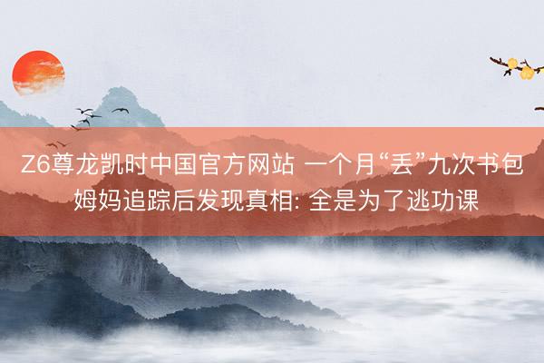 Z6尊龙凯时中国官方网站 一个月“丢”九次书包 姆妈追踪后发现真相: 全是为了逃功课