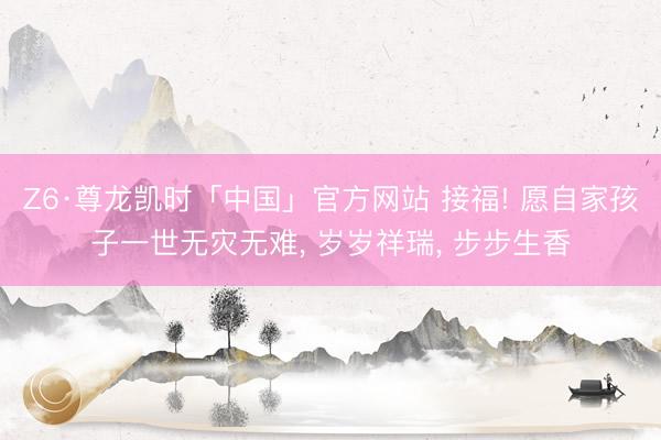 Z6·尊龙凯时「中国」官方网站 接福! 愿自家孩子一世无灾无难， 岁岁祥瑞， 步步生香