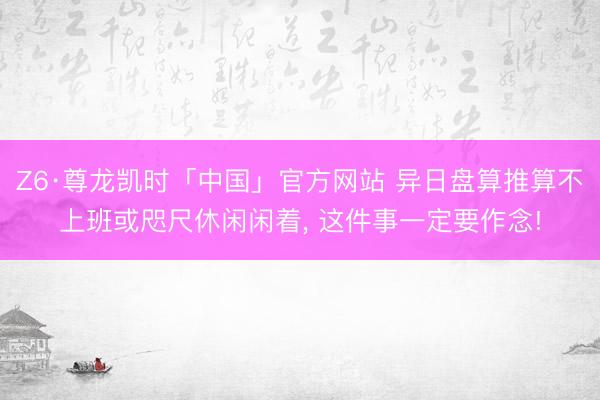 Z6·尊龙凯时「中国」官方网站 异日盘算推算不上班或咫尺休闲闲着， 这件事一定要作念!