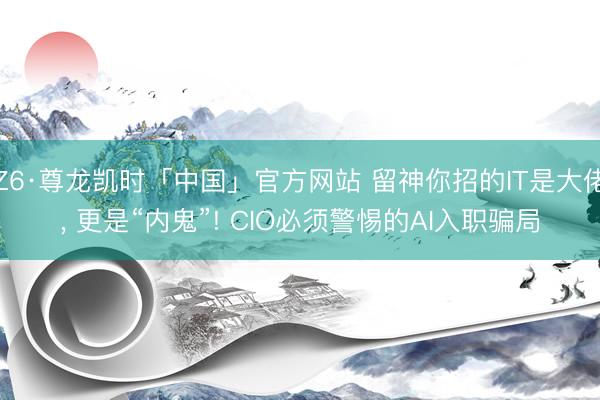 Z6·尊龙凯时「中国」官方网站 留神你招的IT是大佬， 更是“内鬼”! CIO必须警惕的AI入职骗局