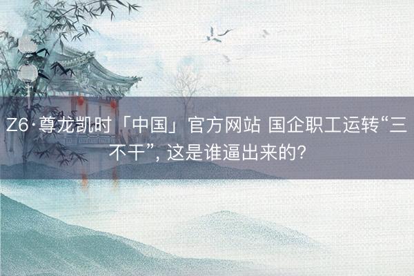 Z6·尊龙凯时「中国」官方网站 国企职工运转“三不干”， 这是谁逼出来的?
