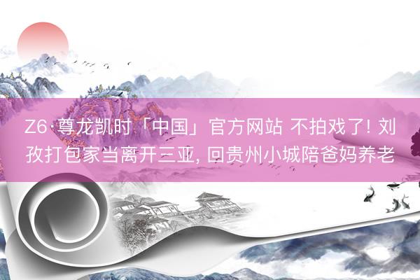 Z6·尊龙凯时「中国」官方网站 不拍戏了! 刘孜打包家当离开三亚， 回贵州小城陪爸妈养老