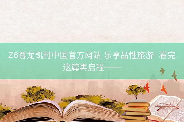 Z6尊龙凯时中国官方网站 乐享品性旅游! 看完这篇再启程——