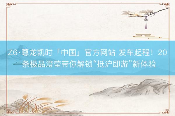Z6·尊龙凯时「中国」官方网站 发车起程！20 条极品澄莹带你解锁“抵沪即游”新体验