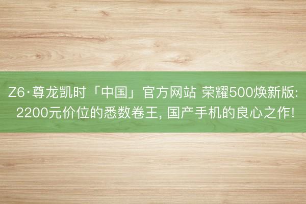 Z6·尊龙凯时「中国」官方网站 荣耀500焕新版: 2200元价位的悉数卷王, 国产手机的良心之作!