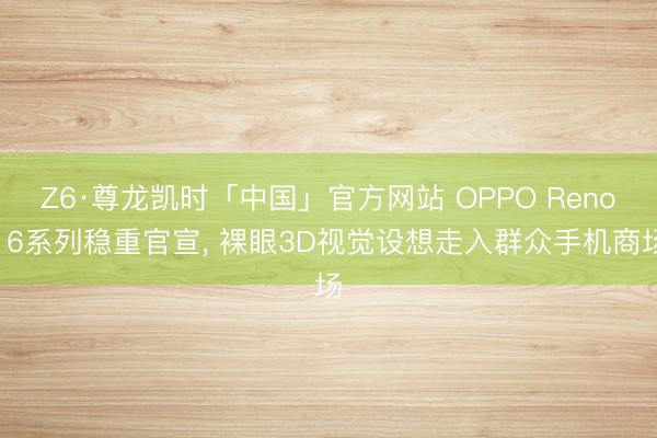 Z6·尊龙凯时「中国」官方网站 OPPO Reno16系列稳重官宣， 裸眼3D视觉设想走入群众手机商场