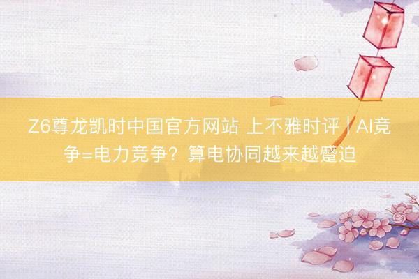 Z6尊龙凯时中国官方网站 上不雅时评 | AI竞争=电力竞争？算电协同越来越蹙迫
