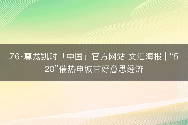 Z6·尊龙凯时「中国」官方网站 文汇海报 | “520”催热申城甘好意思经济