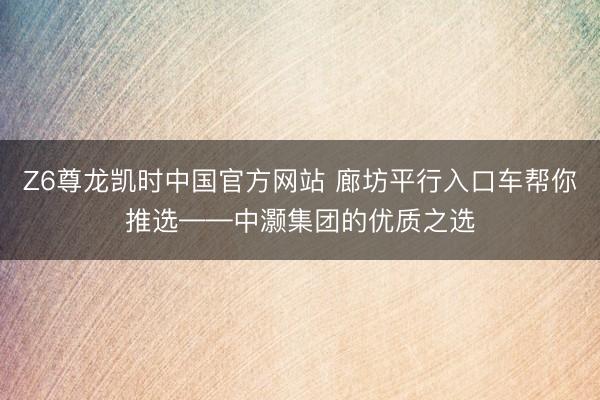 Z6尊龙凯时中国官方网站 廊坊平行入口车帮你推选——中灏集团的优质之选