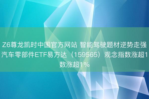 Z6尊龙凯时中国官方网站 智能驾驶题材逆势走强，汽车零部件ETF易方达（159565）观念指数涨超1%