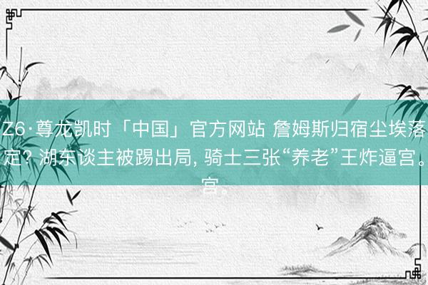 Z6·尊龙凯时「中国」官方网站 詹姆斯归宿尘埃落定? 湖东谈主被踢出局， 骑士三张“养老”王炸逼宫。