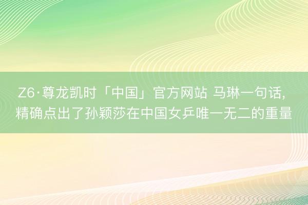 Z6·尊龙凯时「中国」官方网站 马琳一句话， 精确点出了孙颖莎在中国女乒唯一无二的重量