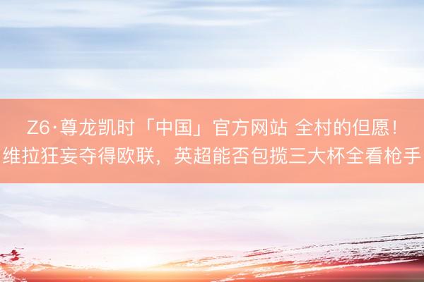 Z6·尊龙凯时「中国」官方网站 全村的但愿！维拉狂妄夺得欧联，英超能否包揽三大杯全看枪手