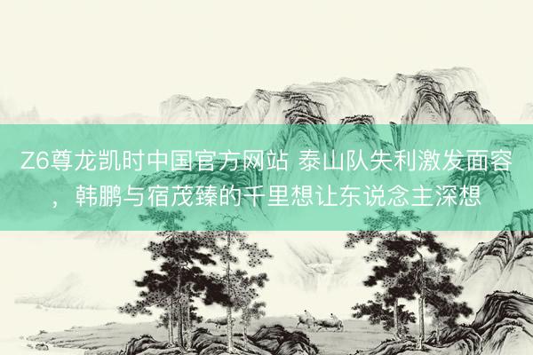Z6尊龙凯时中国官方网站 泰山队失利激发面容，韩鹏与宿茂臻的千里想让东说念主深想