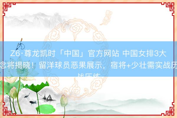 Z6·尊龙凯时「中国」官方网站 中国女排3大悬念将揭晓！留洋球员恶果展示，宿将+少壮需实战历练