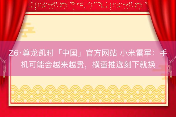 Z6·尊龙凯时「中国」官方网站 小米雷军：手机可能会越来越贵，横蛮推选刻下就换