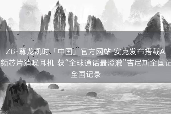 Z6·尊龙凯时「中国」官方网站 安克发布搭载AI音频芯片消噪耳机 获“全球通话最澄澈”吉尼斯全国记录