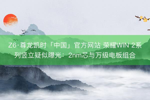 Z6·尊龙凯时「中国」官方网站 荣耀WIN 2系列竖立疑似曝光:2nm芯与万级电板组合